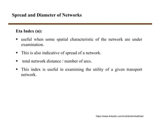 Spread and Diameter of Networks
Eta Index (n):
 useful when some spatial characteristic of the network are under
examination.
 This is also indicative of spread of a network.
 total network distance / number of arcs.
 This index is useful in examining the utility of a given transport
network.
https://www.linkedin.com/in/dribrahimbathisk/
 