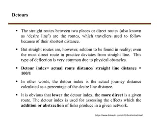 Detours
 The straight routes between two places or direct routes (also known
as ‘desire line’) are the routes, which travellers used to follow
because of their shortest distance.
 But straight routes are, however, seldom to be found in reality; even
the most direct route in practice deviates from straight line. This
type of deflection is very common due to physical obstacles.
 Detour index= actual route distance/ straight line distance ×
100/1
 In other words, the detour index is the actual journey distance
calculated as a percentage of the desire line distance.
 It is obvious that lower the detour index, the more direct is a given
route. The detour index is used for assessing the effects which the
addition or abstraction of links produce in a given network.
https://www.linkedin.com/in/dribrahimbathisk/
 