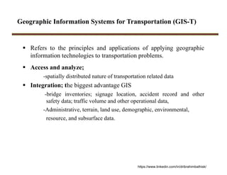 Geographic Information Systems for Transportation (GIS-T)
 Refers to the principles and applications of applying geographic
information technologies to transportation problems.
 Access and analyze;
-spatially distributed nature of transportation related data
 Integration; the biggest advantage GIS
-bridge inventories; signage location, accident record and other
safety data; traffic volume and other operational data,
-Administrative, terrain, land use, demographic, environmental,
resource, and subsurface data.
https://www.linkedin.com/in/dribrahimbathisk/
 