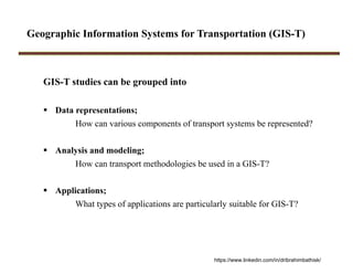 Geographic Information Systems for Transportation (GIS-T)
GIS-T studies can be grouped into
 Data representations;
How can various components of transport systems be represented?
 Analysis and modeling;
How can transport methodologies be used in a GIS-T?
 Applications;
What types of applications are particularly suitable for GIS-T?
https://www.linkedin.com/in/dribrahimbathisk/
 