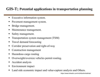 GIS-T; Potential applications in transportation planning
 Executive information system.
 Pavement management system.
 Bridge management.
 Maintenance management.
 Safety management.
 Transportation system management (TSM)
 Travel demand forecasting
 Corridor preservation and right-of-way
 Construction management
 Hazardous cargo routing
 Overweight/oversize vehicles permit routing.
 Accident analysis
 Environment impact
 Land side economic impact and value-capture analysis and Others.
https://www.linkedin.com/in/dribrahimbathisk/
 