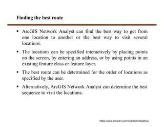 Finding the best route
 ArcGIS Network Analyst can find the best way to get from
one location to another or the best way to visit several
locations.
 The locations can be specified interactively by placing points
on the screen, by entering an address, or by using points in an
existing feature class or feature layer.
 The best route can be determined for the order of locations as
specified by the user.
 Alternatively, ArcGIS Network Analyst can determine the best
sequence to visit the locations.
https://www.linkedin.com/in/dribrahimbathisk/
 