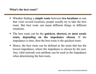 What's the best route?
 Whether finding a simple route between two locations or one
that visits several locations, people usually try to take the best
route. But best route can mean different things in different
situations.
 The best route can be the quickest, shortest, or most scenic
route, depending on the impedance chosen. If the
impedance is time, then the best route is the quickest route.
 Hence, the best route can be defined as the route that has the
lowest impedance, where the impedance is chosen by the user.
Any valid network cost attribute can be used as the impedance
when determining the best route.
https://www.linkedin.com/in/dribrahimbathisk/
 