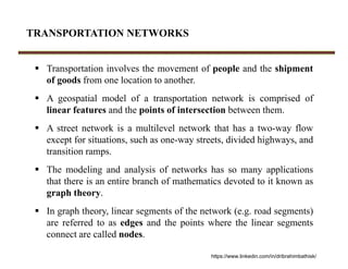TRANSPORTATION NETWORKS
 Transportation involves the movement of people and the shipment
of goods from one location to another.
 A geospatial model of a transportation network is comprised of
linear features and the points of intersection between them.
 A street network is a multilevel network that has a two-way flow
except for situations, such as one-way streets, divided highways, and
transition ramps.
 The modeling and analysis of networks has so many applications
that there is an entire branch of mathematics devoted to it known as
graph theory.
 In graph theory, linear segments of the network (e.g. road segments)
are referred to as edges and the points where the linear segments
connect are called nodes.
https://www.linkedin.com/in/dribrahimbathisk/
 