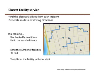 Closest Facility service
•Find the closest facilities from each incident
•Generate routes and driving directions
You can also…
Use live traffic conditions
Limit  the search distance
Limit the number of facilities
to find
Travel from the facility to the incident 
https://www.linkedin.com/in/dribrahimbathisk/
 