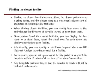Finding the closest facility
 Finding the closest hospital to an accident, the closest police cars to
a crime scene, and the closest store to a customer's address are all
examples of closest facility problems.
 When finding closest facilities, you can specify how many to find
and whether the direction of travel is toward or away from them.
 Once you've found the closest facilities, you can display the best
route to or from them, return the travel cost for each route, and
display directions to each facility.
 Additionally, you can specify a cutoff cost beyond which ArcGIS
Network Analyst should not search for a facility.
 For instance, you can set up a closest facility problem to search for
hospitals within 15 minutes' drive time of the site of an accident.
 Any hospitals that take longer than 15 minutes to reach will not be
included in the results.
https://www.linkedin.com/in/dribrahimbathisk/
 
