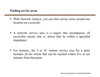 Finding service areas
 With Network Analyst, you can find service areas around any
location on a network.
 A network service area is a region that encompasses all
accessible streets, that is, streets that lie within a specified
impedance.
 For instance, the 5 or 10 -minute service area for a point
includes all the streets that can be reached within five or ten
minutes from that point.
https://www.linkedin.com/in/dribrahimbathisk/
 