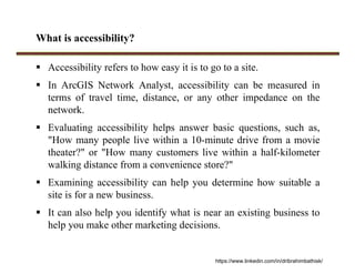 What is accessibility?
 Accessibility refers to how easy it is to go to a site.
 In ArcGIS Network Analyst, accessibility can be measured in
terms of travel time, distance, or any other impedance on the
network.
 Evaluating accessibility helps answer basic questions, such as,
"How many people live within a 10-minute drive from a movie
theater?" or "How many customers live within a half-kilometer
walking distance from a convenience store?"
 Examining accessibility can help you determine how suitable a
site is for a new business.
 It can also help you identify what is near an existing business to
help you make other marketing decisions.
https://www.linkedin.com/in/dribrahimbathisk/
 