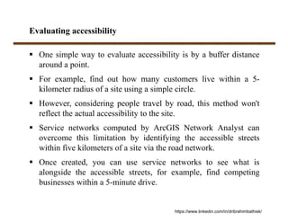 Evaluating accessibility
 One simple way to evaluate accessibility is by a buffer distance
around a point.
 For example, find out how many customers live within a 5-
kilometer radius of a site using a simple circle.
 However, considering people travel by road, this method won't
reflect the actual accessibility to the site.
 Service networks computed by ArcGIS Network Analyst can
overcome this limitation by identifying the accessible streets
within five kilometers of a site via the road network.
 Once created, you can use service networks to see what is
alongside the accessible streets, for example, find competing
businesses within a 5-minute drive.
https://www.linkedin.com/in/dribrahimbathisk/
 