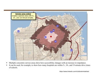  Multiple concentric service areas show how accessibility changes with an increase in impedance.
 It can be used, for example, to show how many hospitals are within 5-, 10-, and 15-minute drive times
of schools.
https://www.linkedin.com/in/dribrahimbathisk/
 