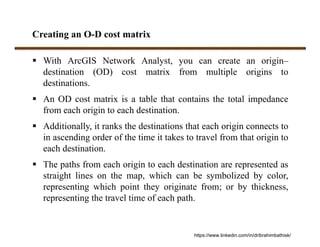 Creating an O-D cost matrix
 With ArcGIS Network Analyst, you can create an origin–
destination (OD) cost matrix from multiple origins to
destinations.
 An OD cost matrix is a table that contains the total impedance
from each origin to each destination.
 Additionally, it ranks the destinations that each origin connects to
in ascending order of the time it takes to travel from that origin to
each destination.
 The paths from each origin to each destination are represented as
straight lines on the map, which can be symbolized by color,
representing which point they originate from; or by thickness,
representing the travel time of each path.
https://www.linkedin.com/in/dribrahimbathisk/
 