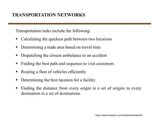 TRANSPORTATION NETWORKS
Transportation tasks include the following:
 Calculating the quickest path between two locations
 Determining a trade area based on travel time
 Dispatching the closest ambulance to an accident
 Finding the best path and sequence to visit customers
 Routing a fleet of vehicles efficiently
 Determining the best location for a facility
 Finding the distance from every origin in a set of origins to every
destination in a set of destinations
https://www.linkedin.com/in/dribrahimbathisk/
 