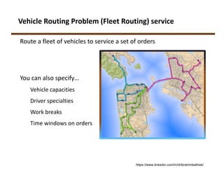 Vehicle Routing Problem (Fleet Routing) service
Route a fleet of vehicles to service a set of orders
You can also specify…
Vehicle capacities
Driver specialties
Work breaks
Time windows on orders
https://www.linkedin.com/in/dribrahimbathisk/
 