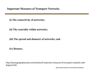 Important Measures of Transport Networks
(i) The connectivity of networks;
(ii) The centrality within networks;
(iii) The spread and diameter of networks; and
(iv) Detours.
http://www.geographynotes.com/articles/4‐important‐measures‐of‐transport‐networks‐with‐
diagram/165
https://www.linkedin.com/in/dribrahimbathisk/
 