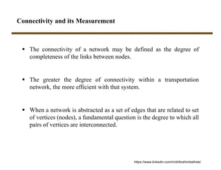Connectivity and its Measurement
 The connectivity of a network may be defined as the degree of
completeness of the links between nodes.
 The greater the degree of connectivity within a transportation
network, the more efficient with that system.
 When a network is abstracted as a set of edges that are related to set
of vertices (nodes), a fundamental question is the degree to which all
pairs of vertices are interconnected.
https://www.linkedin.com/in/dribrahimbathisk/
 