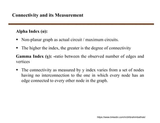 Connectivity and its Measurement
Alpha Index (α):
 Non-planar graph as actual circuit / maximum circuits.
 The higher the index, the greater is the degree of connectivity
Gamma Index (ү): -ratio between the observed number of edges and
vertices
 The connectivity as measured by y index varies from a set of nodes
having no interconnection to the one in which every node has an
edge connected to every other node in the graph.
https://www.linkedin.com/in/dribrahimbathisk/
 