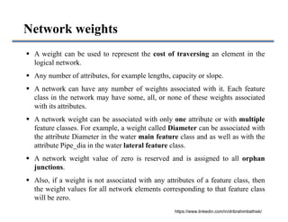 Network weights
 A weight can be used to represent the cost of traversing an element in the
logical network.
 Any number of attributes, for example lengths, capacity or slope.
 A network can have any number of weights associated with it. Each feature
class in the network may have some, all, or none of these weights associated
with its attributes.
 A network weight can be associated with only one attribute or with multiple
feature classes. For example, a weight called Diameter can be associated with
the attribute Diameter in the water main feature class and as well as with the
attribute Pipe_dia in the water lateral feature class.
 A network weight value of zero is reserved and is assigned to all orphan
junctions.
 Also, if a weight is not associated with any attributes of a feature class, then
the weight values for all network elements corresponding to that feature class
will be zero.
https://www.linkedin.com/in/dribrahimbathisk/
 