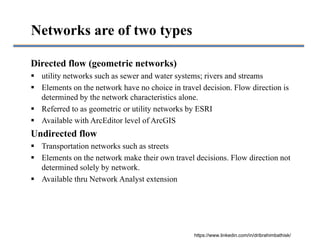 Directed flow (geometric networks)
 utility networks such as sewer and water systems; rivers and streams
 Elements on the network have no choice in travel decision. Flow direction is
determined by the network characteristics alone.
 Referred to as geometric or utility networks by ESRI
 Available with ArcEditor level of ArcGIS
Undirected flow
 Transportation networks such as streets
 Elements on the network make their own travel decisions. Flow direction not
determined solely by network.
 Available thru Network Analyst extension
Networks are of two types
https://www.linkedin.com/in/dribrahimbathisk/
 
