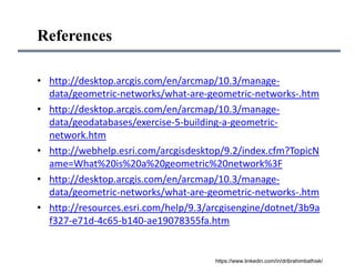 References
• http://desktop.arcgis.com/en/arcmap/10.3/manage‐
data/geometric‐networks/what‐are‐geometric‐networks‐.htm
• http://desktop.arcgis.com/en/arcmap/10.3/manage‐
data/geodatabases/exercise‐5‐building‐a‐geometric‐
network.htm
• http://webhelp.esri.com/arcgisdesktop/9.2/index.cfm?TopicN
ame=What%20is%20a%20geometric%20network%3F
• http://desktop.arcgis.com/en/arcmap/10.3/manage‐
data/geometric‐networks/what‐are‐geometric‐networks‐.htm
• http://resources.esri.com/help/9.3/arcgisengine/dotnet/3b9a
f327‐e71d‐4c65‐b140‐ae19078355fa.htm
https://www.linkedin.com/in/dribrahimbathisk/
 