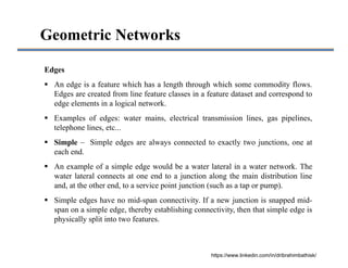 Geometric Networks
Edges
 An edge is a feature which has a length through which some commodity flows.
Edges are created from line feature classes in a feature dataset and correspond to
edge elements in a logical network.
 Examples of edges: water mains, electrical transmission lines, gas pipelines,
telephone lines, etc...
 Simple – Simple edges are always connected to exactly two junctions, one at
each end.
 An example of a simple edge would be a water lateral in a water network. The
water lateral connects at one end to a junction along the main distribution line
and, at the other end, to a service point junction (such as a tap or pump).
 Simple edges have no mid-span connectivity. If a new junction is snapped mid-
span on a simple edge, thereby establishing connectivity, then that simple edge is
physically split into two features.
https://www.linkedin.com/in/dribrahimbathisk/
 