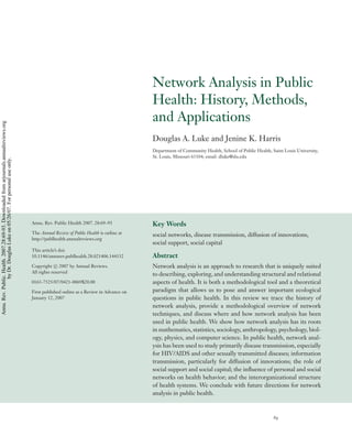 ANRV305-PU28-05                                                                           ARI      6 March 2007       17:8




                                                                                                                                            Network Analysis in Public
                                                                                                                                            Health: History, Methods,
                                                                                                                                            and Applications
Annu. Rev. Public. Health. 2007.28:69-93. Downloaded from arjournals.annualreviews.org




                                                                                                                                            Douglas A. Luke and Jenine K. Harris
                                                                                                                                            Department of Community Health, School of Public Health, Saint Louis University,
                                                                                                                                            St. Louis, Missouri 63104; email: dluke@slu.edu
                by Dr. Douglas Luke on 05/26/07. For personal use only.




                                                                                         Annu. Rev. Public Health 2007. 28:69–93            Key Words
                                                                                         The Annual Review of Public Health is online at    social networks, disease transmission, diffusion of innovations,
                                                                                         http://publhealth.annualreviews.org
                                                                                                                                            social support, social capital
                                                                                         This article’s doi:
                                                                                         10.1146/annurev.publhealth.28.021406.144132        Abstract
                                                                                         Copyright c 2007 by Annual Reviews.                Network analysis is an approach to research that is uniquely suited
                                                                                         All rights reserved
                                                                                                                                            to describing, exploring, and understanding structural and relational
                                                                                         0163-7525/07/0421-0069$20.00                       aspects of health. It is both a methodological tool and a theoretical
                                                                                         First published online as a Review in Advance on   paradigm that allows us to pose and answer important ecological
                                                                                         January 12, 2007                                   questions in public health. In this review we trace the history of
                                                                                                                                            network analysis, provide a methodological overview of network
                                                                                                                                            techniques, and discuss where and how network analysis has been
                                                                                                                                            used in public health. We show how network analysis has its roots
                                                                                                                                            in mathematics, statistics, sociology, anthropology, psychology, biol-
                                                                                                                                            ogy, physics, and computer science. In public health, network anal-
                                                                                                                                            ysis has been used to study primarily disease transmission, especially
                                                                                                                                            for HIV/AIDS and other sexually transmitted diseases; information
                                                                                                                                            transmission, particularly for diffusion of innovations; the role of
                                                                                                                                            social support and social capital; the inﬂuence of personal and social
                                                                                                                                            networks on health behavior; and the interorganizational structure
                                                                                                                                            of health systems. We conclude with future directions for network
                                                                                                                                            analysis in public health.



                                                                                                                                                                                                      69
 