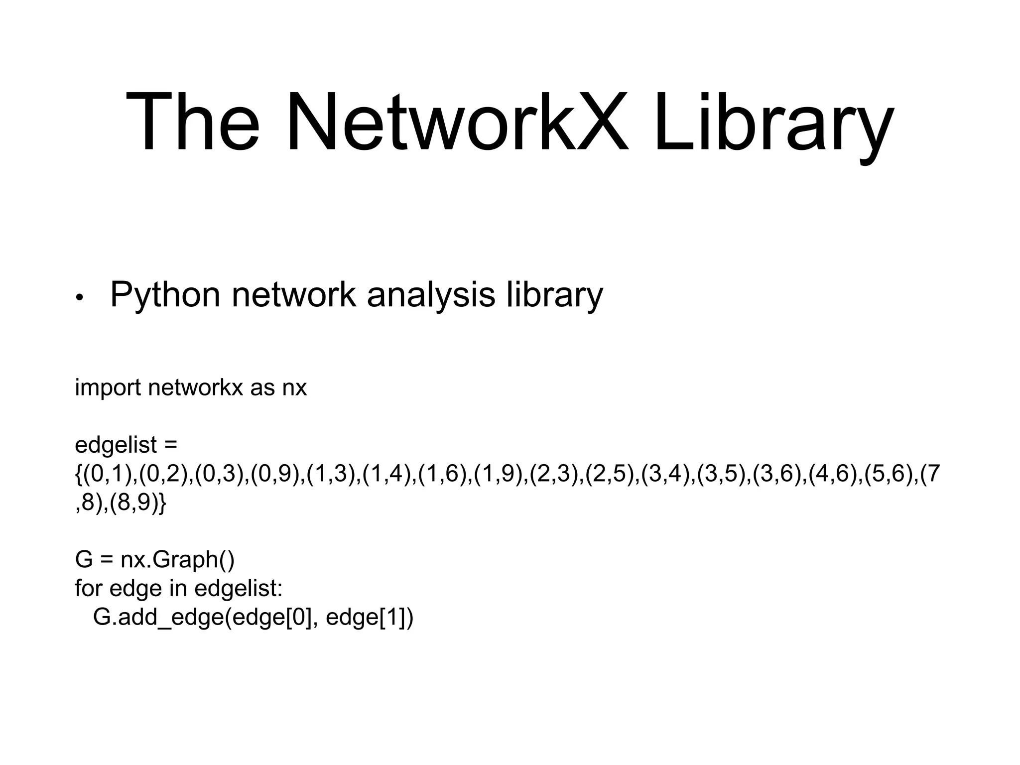 The NetworkX Library
• Python network analysis library
import networkx as nx
edgelist =
{(0,1),(0,2),(0,3),(0,9),(1,3),(1,4),(1,6),(1,9),(2,3),(2,5),(3,4),(3,5),(3,6),(4,6),(5,6),(7
,8),(8,9)}
G = nx.Graph()
for edge in edgelist:
G.add_edge(edge[0], edge[1])
 