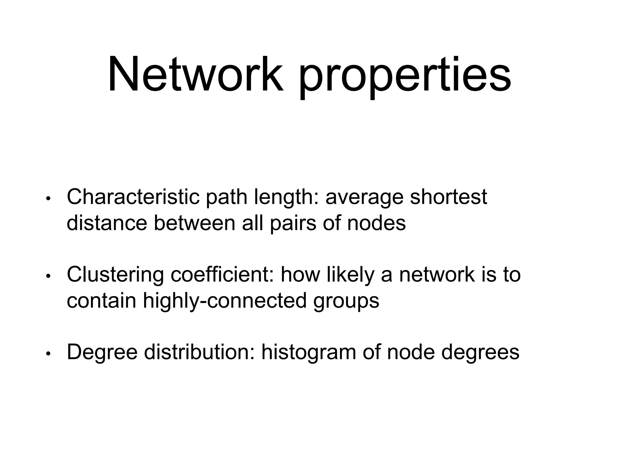 Network properties
• Characteristic path length: average shortest
distance between all pairs of nodes
• Clustering coefficient: how likely a network is to
contain highly-connected groups
• Degree distribution: histogram of node degrees
 