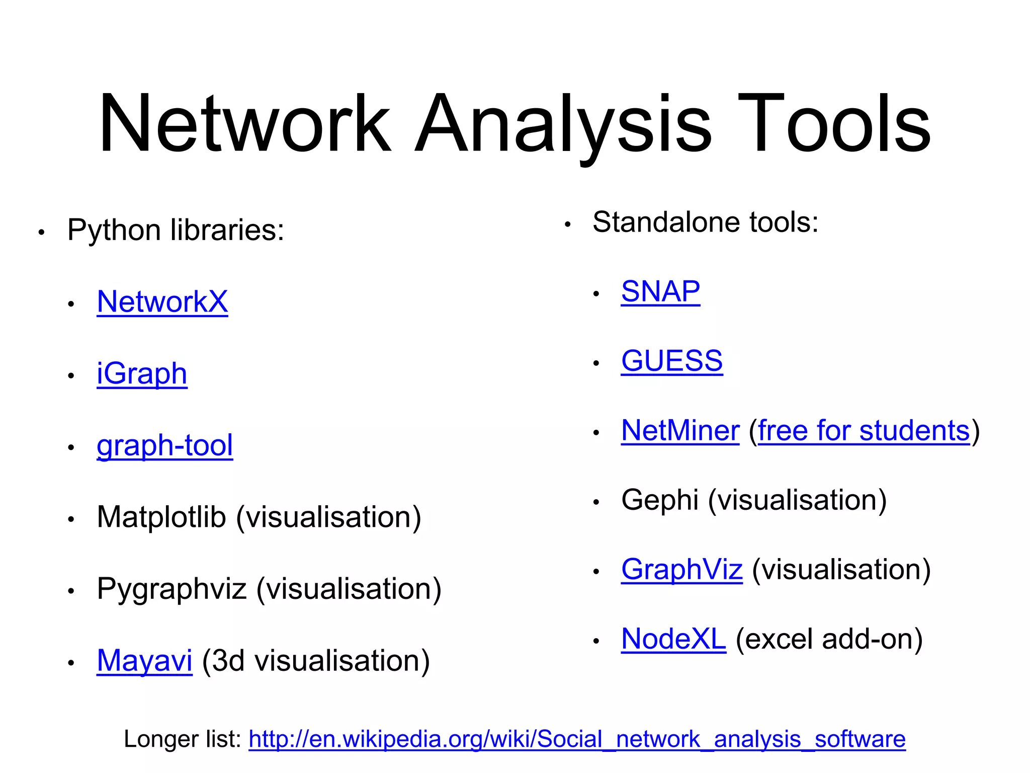Network Analysis Tools
• Python libraries:
• NetworkX
• iGraph
• graph-tool
• Matplotlib (visualisation)
• Pygraphviz (visualisation)
• Mayavi (3d visualisation)
Longer list: http://en.wikipedia.org/wiki/Social_network_analysis_software
• Standalone tools:
• SNAP
• GUESS
• NetMiner (free for students)
• Gephi (visualisation)
• GraphViz (visualisation)
• NodeXL (excel add-on)
 