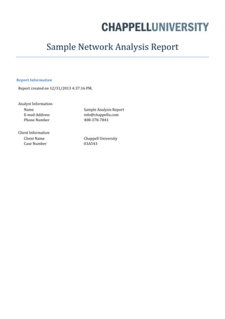Sample Network Analysis Report
Report Information
Report created on 12/31/2013 4:37:16 PM.
Analyst Information
Name Sample Analysis Report
E-mail Address info@chappellu.com
Phone Number 408-378-7841
Client Information
Client Name Chappell University
Case Number 03A543
 