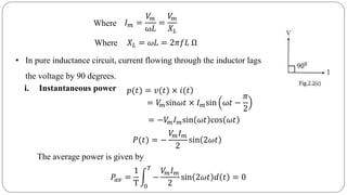 Where
𝐼 𝑚 =
𝑉𝑚
ω𝐿
=
𝑉𝑚
𝑋 𝐿
Where
𝑋 𝐿 = 𝜔𝐿 = 2𝜋𝑓𝐿 Ω
• In pure inductance circuit, current flowing through the inductor lags
the voltage by 90 degrees.
i. Instantaneous power )𝑝(𝑡) = 𝑣(𝑡) × 𝑖(𝑡
= 𝑉𝑚sin𝜔𝑡 × 𝐼 𝑚sin ω𝑡 −
𝜋
2
= −𝑉𝑚 𝐼 𝑚sin 𝜔𝑡 cos 𝜔𝑡
𝑃(𝑡) = −
𝑉𝑚 𝐼 𝑚
2
sin 2𝜔𝑡
The average power is given by
𝑃𝑎𝑣 =
1
T 0
𝑇
−
𝑉𝑚 𝐼 𝑚
2
sin 2𝜔𝑡 𝑑 𝑡 = 0
 