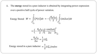 ii. The energy stored in a pure inductor is obtained by integrating power expression
over a positive half cycle of power variation.
Energy Stored
=
𝑉𝑚 𝐼 𝑚
2𝜔
=
1
2
𝐿𝐼 𝑚
2
Energy stored in a pure inductor =
1
2
𝐿𝐼 𝑚
2 𝐽𝑜𝑢𝑙𝑒𝑠
= −
𝑉𝑚 𝐼 𝑚
2
−cos2𝜔𝑡
2𝜔 𝑇
2
𝑇
𝑊 =
𝑇
2
𝑇
𝑃 𝑡 𝑑𝑡 = −
𝑉𝑚 𝐼 𝑚
2
𝑇
2
𝑇
sin2𝜔𝑡 𝑑𝑡
 