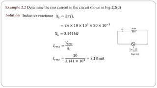 Example 2.2 Determine the rms current in the circuit shown in Fig 2.2(d)
Solution Inductive reactance 𝑋 𝐿 = 2𝜋𝑓𝐿
= 2𝜋 × 10 × 103
× 50 × 10−3
𝑋 𝐿 = 3.141𝑘𝛺
𝐼𝑟𝑚𝑠 =
𝑉𝑟𝑚𝑠
𝑋 𝐿
𝐼𝑟𝑚𝑠 =
10
3.141 × 103
= 3.18 mA
 