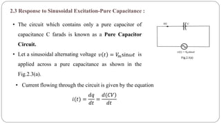 2.3 Response to Sinusoidal Excitation-Pure Capacitance :
• The circuit which contains only a pure capacitor of
capacitance C farads is known as a Pure Capacitor
Circuit.
• Let a sinusoidal alternating voltage is
applied across a pure capacitance as shown in the
Fig.2.3(a).
𝑣 𝑡 = 𝑉𝑚sin𝜔𝑡
• Current flowing through the circuit is given by the equation
𝑖(𝑡) =
𝑑𝑞
𝑑𝑡
=
)𝑑(𝐶𝑉
𝑑𝑡
 