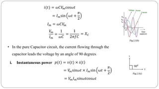 𝑖(𝑡) = 𝜔𝐶𝑉𝑚cos𝜔𝑡
= 𝐼 𝑚sin 𝜔𝑡 +
𝜋
2
𝐼 𝑚 = 𝜔𝐶𝑉𝑚
𝑉𝑚
𝐼 𝑚
=
1
𝜔𝐶
=
1
2𝜋𝑓𝐶
= 𝑋 𝐶
• In the pure Capacitor circuit, the current flowing through the
capacitor leads the voltage by an angle of 90 degrees.
i. Instantaneous power )𝑝(𝑡) = 𝑣(𝑡) × 𝑖(𝑡
= 𝑉𝑚sin𝜔𝑡 × 𝐼 𝑚sin ω𝑡 +
𝜋
2
= 𝑉𝑚 𝐼 𝑚sin𝜔𝑡cos𝜔𝑡
 