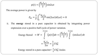 𝑝(𝑡) =
𝑉𝑚 𝐼 𝑚
2
sin2𝜔𝑡
The average power is given by
𝑃𝑎𝑣 =
1
𝑇 0
T
𝑉𝑚 𝐼 𝑚
2
sin 2𝜔𝑡 𝑑 𝜔𝑡 = 0
ii. The energy stored in a pure capacitor is obtained by integrating power
expression over a positive half cycle of power variation.
Energy Stored = 𝑊 =
0
𝑇 2
)𝑝(𝑡 𝑑𝑡 =
𝑉𝑚 𝐼 𝑚
2
0
𝑇 2
sin2𝜔𝑡 𝑑𝑡
=
𝑉𝑚 𝐼 𝑚
2𝜔
=
1
2
𝐶𝑉𝑚
2
Energy stored in a pure capacitor=
1
2
𝐶𝑉𝑚
2 Joules
 