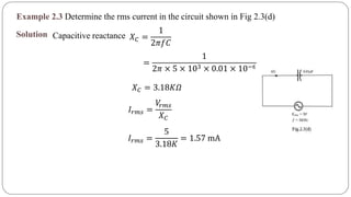 Example 2.3 Determine the rms current in the circuit shown in Fig 2.3(d)
Solution Capacitive reactance 𝑋 𝐶 =
1
2𝜋𝑓𝐶
=
1
2𝜋 × 5 × 103 × 0.01 × 10−6
𝑋 𝐶 = 3.18𝐾𝛺
𝐼𝑟𝑚𝑠 =
𝑉𝑟𝑚𝑠
𝑋 𝐶
𝐼𝑟𝑚𝑠 =
5
3.18𝐾
= 1.57 mA
 