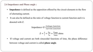 2.4 Impedance and Phase angle :
• Impedance is defined as the opposition offered by the circuit elements to the flow
of alternating current.
• It can also be defined as the ratio of voltage function to current function and it is
denoted with Z.
• If voltage and current are both sinusoidal functions of time, the phase difference
between voltage and current is called phase angle.
Impedance=Z=
𝑉𝑜𝑙𝑡𝑎𝑔𝑒 𝑓𝑢𝑛𝑐𝑡𝑖𝑜𝑛
𝐶𝑢𝑟𝑟𝑒𝑛𝑡 𝑓𝑢𝑛𝑐𝑡𝑖𝑜𝑛
𝑍 =
𝑣
𝑖
=
𝑉 𝑚
𝐼 𝑚
=
𝑉 𝑅𝑀𝑆
𝐼 𝑅𝑀𝑆
ohms
 