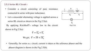 2.5.1 Series RL Circuit :
• Consider a circuit consisting of pure resistance
connected in series with pure inductance.
• Let a sinusoidal alternating voltage is applied across a
series RL circuit as shown in the Fig.2.5(a).
By applying Kirchhoff’s voltage law to the circuit
shown in Fig.2.5(a)
We get,
𝑉 = 𝑉𝑅 + 𝑉𝐿
𝑉 = 𝐼𝑅 + 𝐼𝑋 𝐿
• Generally, for series a.c. circuit, current is taken as the reference phasor and the
phasor diagram is shown in the Fig.2.5(b).
 