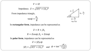 𝑉 = 𝐼𝑍
𝑍 = 𝑅 2 + 𝑋 𝐿
2Impedance,
From impedance triangle,
tan𝜙 =
𝑋 𝐿
𝑅
In polar form, impedance can be represented as
𝑍 = |𝑍|∠𝜙
𝑍 = 𝑅 + 𝑗𝑋 𝐿
In rectangular form, impedance can be represented as
|𝑍| = 𝑅 2 + 𝑋 𝐿
2 𝜙 = tan−1
𝑋 𝐿
𝑅and
𝑅 = 𝑍cos𝜙, 𝑋 𝐿 = 𝑍sin𝜙
 