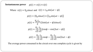 Instantaneous power )𝑝(𝑡) = 𝑣(𝑡) × 𝑖(𝑡
Where and𝑣(𝑡) = 𝑉𝑚sin𝜔𝑡 )𝑖(𝑡) = 𝐼 𝑚sin(𝜔𝑡 − 𝜙
𝑝(𝑡) = 𝑉𝑚sin𝜔𝑡 × )𝐼 𝑚sin(𝜔𝑡 − 𝜙
𝑝(𝑡) =
𝑉𝑚 𝐼 𝑚
2
2sin 𝜔𝑡 − 𝜙 sin𝜔𝑡
𝑝(𝑡) =
𝑉𝑚
2
𝐼 𝑚
2
)cos𝜙 − cos(2𝜔𝑡 − 𝜙
𝑝(𝑡) =
𝑉𝑚
2
𝐼 𝑚
2
cos𝜙 −
𝑉𝑚
2
𝐼 𝑚
2
cos 2𝜔𝑡 − 𝜙
The average power consumed in the circuit over one complete cycle is given by
 