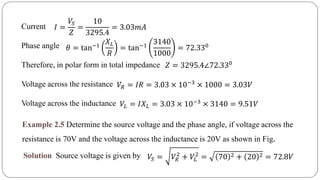 Current
Phase angle
Therefore, in polar form in total impedance
Voltage across the resistance
Voltage across the inductance
𝐼 =
𝑉𝑆
𝑍
=
10
3295.4
= 3.03𝑚𝐴
𝜃 = tan−1
𝑋 𝐿
𝑅
= tan−1
3140
1000
= 72.330
𝑍 = 3295.4∠72.330
𝑉𝑅 = 𝐼𝑅 = 3.03 × 10−3
× 1000 = 3.03𝑉
𝑉𝐿 = 𝐼𝑋 𝐿 = 3.03 × 10−3 × 3140 = 9.51𝑉
Example 2.5 Determine the source voltage and the phase angle, if voltage across the
resistance is 70V and the voltage across the inductance is 20V as shown in Fig.
Solution Source voltage is given by 𝑉𝑆 = 𝑉𝑅
2
+ 𝑉𝐿
2
= 70 2 + 20 2 = 72.8𝑉
 