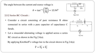 The angle between the current and source voltage is
𝜃 = tan−1
20
70
= 15.940
2.5.2 Series RC Circuit :
• Consider a circuit consisting of pure resistance R ohms
connected in series with a pure capacitor of capacitance C
farads.
• Let a sinusoidal alternating voltage is applied across a series
RC circuit as shown in the Fig.2.6(a).
By applying Kirchhoff’s voltage law to the circuit shown in Fig.2.6(a)
𝑉 = 𝑉𝑅 + 𝑉𝐶
 