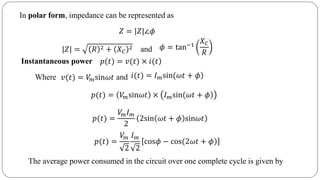 In polar form, impedance can be represented as
𝑍 = |𝑍|∠𝜙
|𝑍| = 𝑅 2 + 𝑋 𝐶
2 and 𝜙 = tan−1
𝑋 𝐶
𝑅
Instantaneous power )𝑝(𝑡) = 𝑣(𝑡) × 𝑖(𝑡
Where and𝑣(𝑡) = 𝑉𝑚sin𝜔𝑡 )𝑖(𝑡) = 𝐼 𝑚sin(𝜔𝑡 + 𝜙
𝑝(𝑡) = 𝑉𝑚sin𝜔𝑡 × )𝐼 𝑚sin(𝜔𝑡 + 𝜙
𝑝(𝑡) =
𝑉𝑚 𝐼 𝑚
2
2sin 𝜔𝑡 + 𝜙 sin𝜔𝑡
𝑝(𝑡) =
𝑉𝑚
2
𝐼 𝑚
2
)cos𝜙 − cos(2𝜔𝑡 + 𝜙
The average power consumed in the circuit over one complete cycle is given by
 
