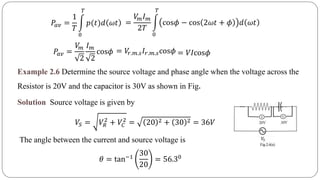 𝑃𝑎𝑣 =
1
𝑇
0
𝑇
𝑝(𝑡)𝑑 𝜔𝑡 =
𝑉𝑚 𝐼 𝑚
2𝑇
0
𝑇
cos𝜙 − cos 2𝜔𝑡 + 𝜙 𝑑 𝜔𝑡
= 𝑉𝑟.𝑚.𝑠 𝐼𝑟.𝑚.𝑠cos𝜙 = 𝑉𝐼cos𝜙𝑃𝑎𝑣 =
𝑉𝑚
2
𝐼 𝑚
2
cos𝜙
Example 2.6 Determine the source voltage and phase angle when the voltage across the
Resistor is 20V and the capacitor is 30V as shown in Fig.
Solution Source voltage is given by
𝑉𝑆 = 𝑉𝑅
2
+ 𝑉𝐶
2
= 20 2 + 30 2 = 36𝑉
The angle between the current and source voltage is
𝜃 = tan−1
30
20
= 56.30
 