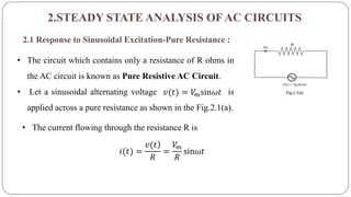 2.STEADY STATE ANALYSIS OFAC CIRCUITS
2.1 Response to Sinusoidal Excitation-Pure Resistance :
• The circuit which contains only a resistance of R ohms in
the AC circuit is known as Pure Resistive AC Circuit.
• Let a sinusoidal alternating voltage is
applied across a pure resistance as shown in the Fig.2.1(a).
𝑣(𝑡) = 𝑉𝑚sin𝜔𝑡
• The current flowing through the resistance R is
𝑖(𝑡) =
)𝑣(𝑡
𝑅
=
𝑉𝑚
𝑅
sin𝜔𝑡
 