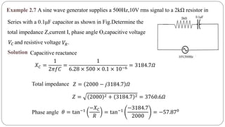 Example 2.7 A sine wave generator supplies a 500Hz,10V rms signal to a 2kΩ resistor in
Series with a 0.1μF capacitor as shown in Fig.Determine the
total impedance Z,current I, phase angle ϴ,capacitive voltage
and resistive voltage .𝑉𝐶 𝑉𝑅
Solution Capacitive reactance
𝑋 𝐶 =
1
2𝜋𝑓𝐶
=
1
6.28 × 500 × 0.1 × 10−6
= 3184.7𝛺
Total impedance 𝑍 = 2000 − 𝑗3184.7 𝛺
𝑍 = 2000 2 + 3184.7 2 = 3760.6𝛺
Phase angle 𝜃 = tan−1
−𝑋 𝐶
𝑅
= tan−1
−3184.7
2000
= −57.870
 