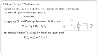 2.6 Steady State AC Mesh Analysis:
A mesh is defined as a loop which does not contain any other loops within it.
Number of equations=branches-(nodes-1)
M=B-(N-1)
By applying Kirchhoff’s voltage law around the first mesh
𝑉1 = 𝐼1 𝑍1 + 𝐼1 − 𝐼2 𝑍2
By applying Kirchhoff’s voltage law around the second mesh
𝑍2 𝐼2 − 𝐼1 + 𝑍3 𝐼2 = 0
 