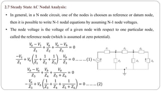2.7 Steady State AC Nodal Analysis:
• In general, in a N node circuit, one of the nodes is choosen as reference or datum node,
then it is possible to write N-1 nodal equations by assuming N-1 node voltages.
• The node voltage is the voltage of a given node with respect to one particular node,
called the reference node (which is assumed at zero potential).
𝑉𝑎 − 𝑉1
𝑍1
+
𝑉𝑎
𝑍2
+
𝑉𝑎 − 𝑉𝑏
𝑍3
= 0
−𝑉1
𝑍1
+ 𝑉𝑎
1
𝑍1
+
1
𝑍2
+
1
𝑍3
−
𝑉𝑏
𝑍3
= 0 … … … (1)
𝑉𝑏 − 𝑉𝑎
𝑍3
+
𝑉𝑏
𝑍4
+
𝑉𝑏
𝑍5 + 𝑍6
= 0
−
𝑉𝑎
𝑍3
+ 𝑉𝑏
1
𝑍3
+
1
𝑍4
+
1
𝑍5 + 𝑍6
= 0 … … … (2)
 