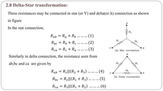 2.8 Delta-Star transformation:
Three resistances may be connected in star (or Y) and delta(or Δ) connection as shown
in figure
In the star connection,
𝑅 𝑎𝑏 = 𝑅 𝑎 + 𝑅 𝑏 … … … (1)
𝑅 𝑏𝑐 = 𝑅 𝑏 + 𝑅 𝑐 … … … (2)
𝑅 𝑐𝑎 = 𝑅 𝑐 + 𝑅 𝑎 … … … (3)
Similarly in delta connection, the resistance seen from
ab,bc and ca are given by
𝑅 𝑎𝑏 = 𝑅1|| 𝑅2 + 𝑅3 … … … (4)
𝑅 𝑏𝑐 = 𝑅2|| 𝑅1 + 𝑅3 … … … (5)
𝑅 𝑐𝑎 = 𝑅3|| 𝑅1 + 𝑅2 … … … (6)
 