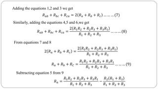 𝑅 𝑎𝑏 + 𝑅 𝑏𝑐 + 𝑅 𝑐𝑎 = 2 𝑅 𝑎 + 𝑅 𝑏 + 𝑅 𝑐 … … … (7)
Adding the equations 1,2 and 3 we get
Similarly, adding the equations 4,5 and 6,we get
𝑅 𝑎𝑏 + 𝑅 𝑏𝑐 + 𝑅 𝑐𝑎 =
2 𝑅1 𝑅2 + 𝑅2 𝑅3 + 𝑅3 𝑅1
𝑅1 + 𝑅2 + 𝑅3
… … … (8)
From equations 7 and 8
2 𝑅 𝑎 + 𝑅 𝑏 + 𝑅 𝑐 =
2 𝑅1 𝑅2 + 𝑅2 𝑅3 + 𝑅3 𝑅1
𝑅1 + 𝑅2 + 𝑅3
𝑅 𝑎 + 𝑅 𝑏 + 𝑅 𝐶 =
𝑅1 𝑅2 + 𝑅2 𝑅3 + 𝑅3 𝑅1
𝑅1 + 𝑅2 + 𝑅3
… … … (9)
Subtracting equation 5 from 9
𝑅 𝑎 =
𝑅1 𝑅2 + 𝑅2 𝑅3 + 𝑅3 𝑅1
𝑅1 + 𝑅2 + 𝑅3
−
𝑅2 𝑅1 + 𝑅3
𝑅1 + 𝑅2 + 𝑅3
 